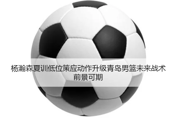 杨瀚森夏训低位策应动作升级青岛男篮未来战术前景可期