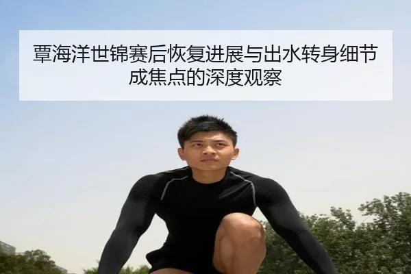 覃海洋世锦赛后恢复进展与出水转身细节成焦点的深度观察